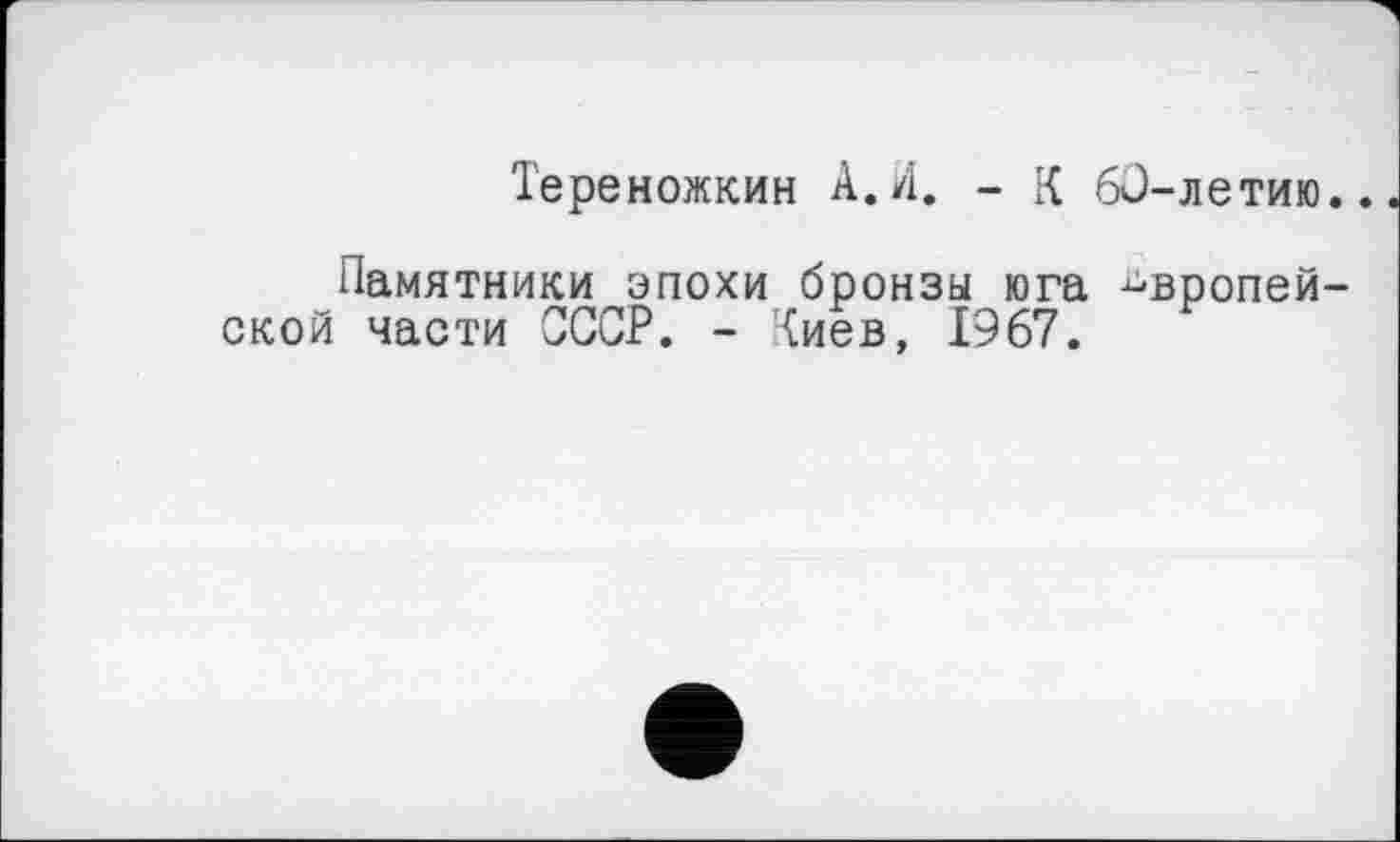 ﻿Тереножкин А.И. - К 60-летию..
Памятники эпохи бронзы юга европейской части СССР. - Киев, 1967.